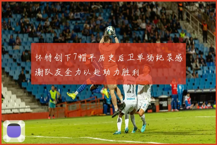 怀特创下7帽平历史后卫单场纪录感谢队友全力以赴助力胜利