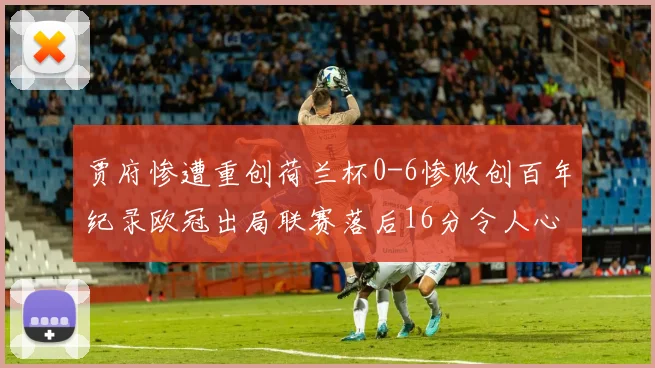贾府惨遭重创荷兰杯0-6惨败创百年纪录欧冠出局联赛落后16分令人心痛