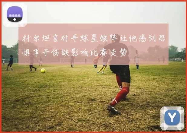 科尔坦言对手球星缺阵让他感到恐惧华子伤缺影响比赛走势