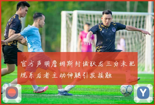 官方声明詹姆斯封堵狄龙三分未犯规系后者主动伸腿引发接触