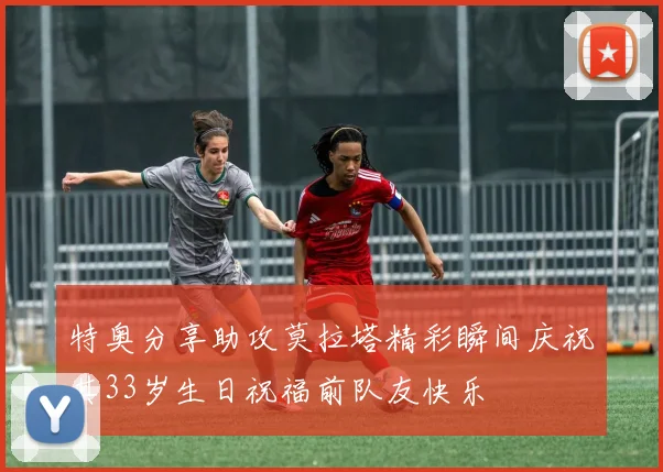 特奥分享助攻莫拉塔精彩瞬间庆祝其33岁生日祝福前队友快乐