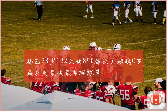 梅西38岁122天破890球大关超越C罗成历史最快最年轻球员