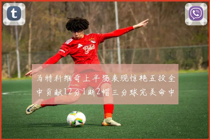 马特科维奇上半场表现惊艳五投全中贡献12分1断2帽三分球完美命中