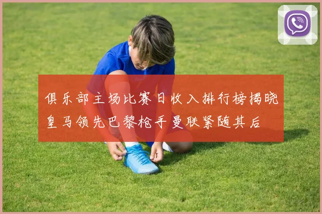 俱乐部主场比赛日收入排行榜揭晓皇马领先巴黎枪手曼联紧随其后