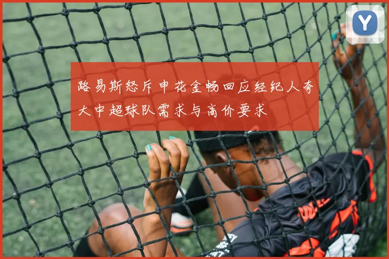 路易斯怒斥申花金畅回应经纪人夸大中超球队需求与高价要求