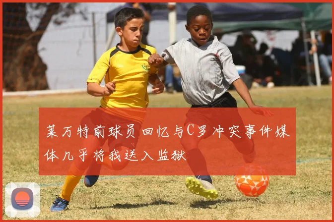 莱万特前球员回忆与C罗冲突事件媒体几乎将我送入监狱