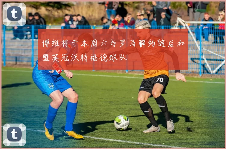 博维将于本周六与罗马解约随后加盟英冠沃特福德球队