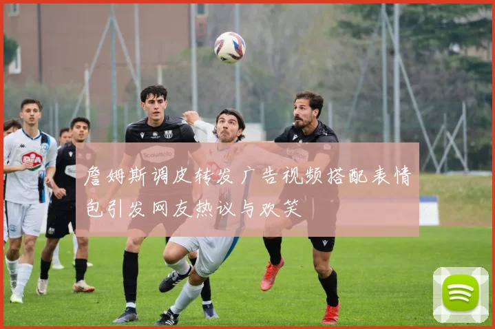 詹姆斯调皮转发广告视频搭配表情包引发网友热议与欢笑