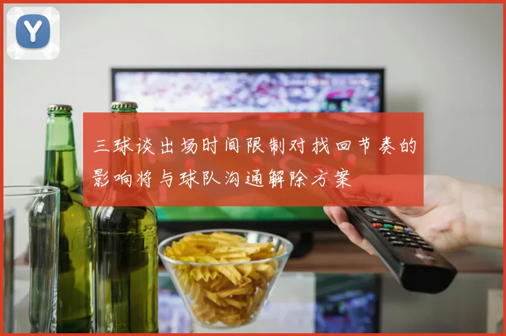 三球谈出场时间限制对找回节奏的影响将与球队沟通解除方案