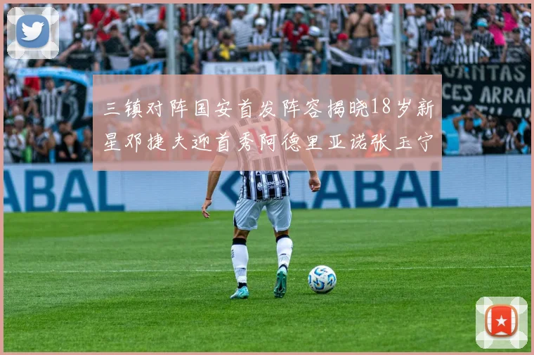 三镇对阵国安首发阵容揭晓18岁新星邓捷夫迎首秀阿德里亚诺张玉宁领衔出战