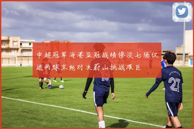 中超冠军海港亚冠战绩惨淡七场仅进两球末轮对决蔚山挑战艰巨