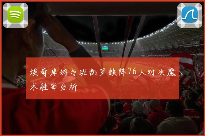 埃奇库姆与班凯罗缺阵76人对决魔术胜率分析