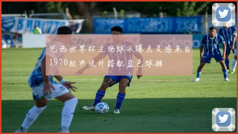 巴西世界杯主场球衣曝光灵感来自1970经典设计搭配蓝色球裤