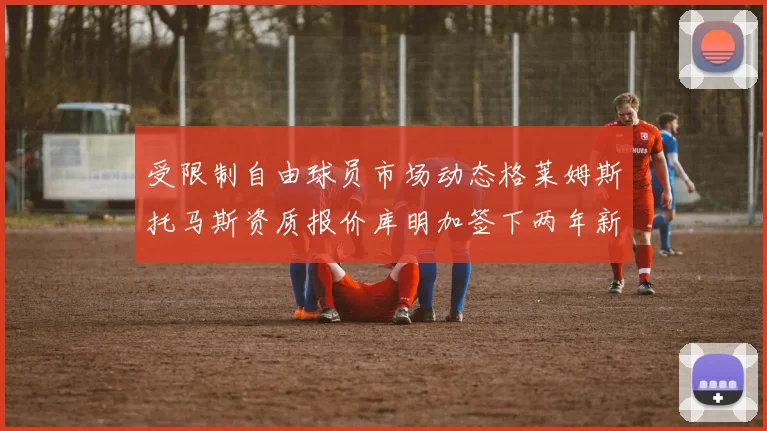 受限制自由球员市场动态格莱姆斯托马斯资质报价库明加签下两年新合同