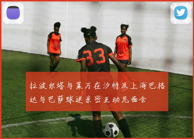 拉波尔塔与莱万在沙特及上海巴格达与巴萨球迷亲密互动见面会