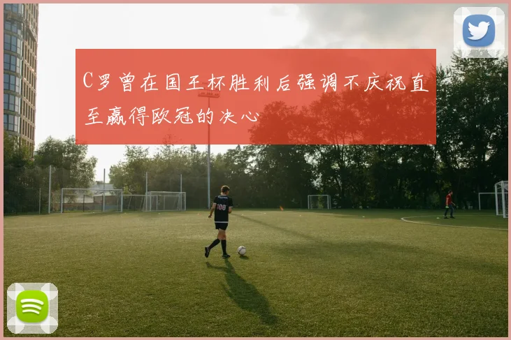 C罗曾在国王杯胜利后强调不庆祝直至赢得欧冠的决心