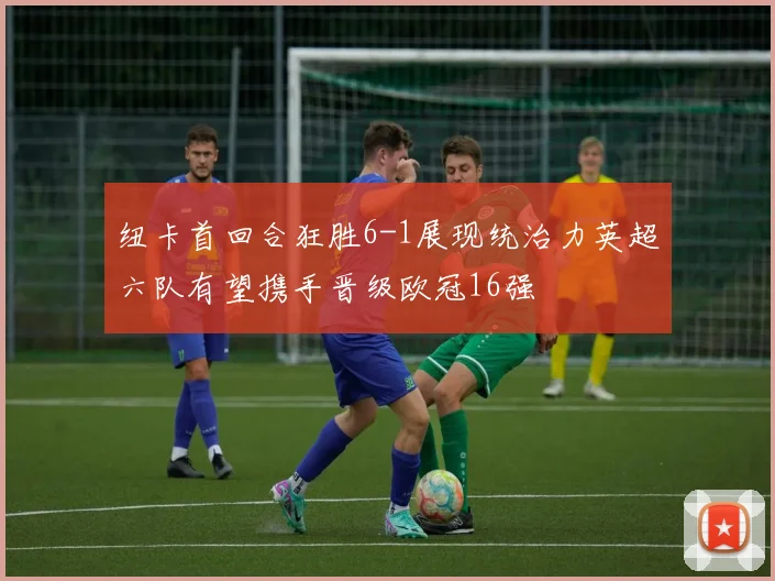 纽卡首回合狂胜6-1展现统治力英超六队有望携手晋级欧冠16强