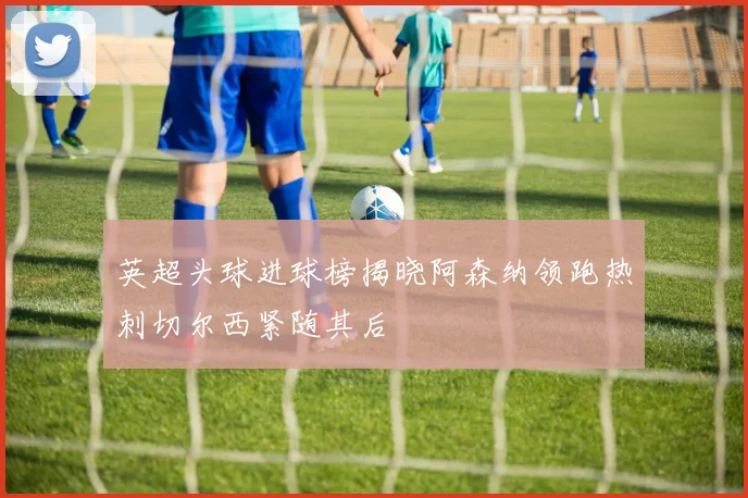 英超头球进球榜揭晓阿森纳领跑热刺切尔西紧随其后