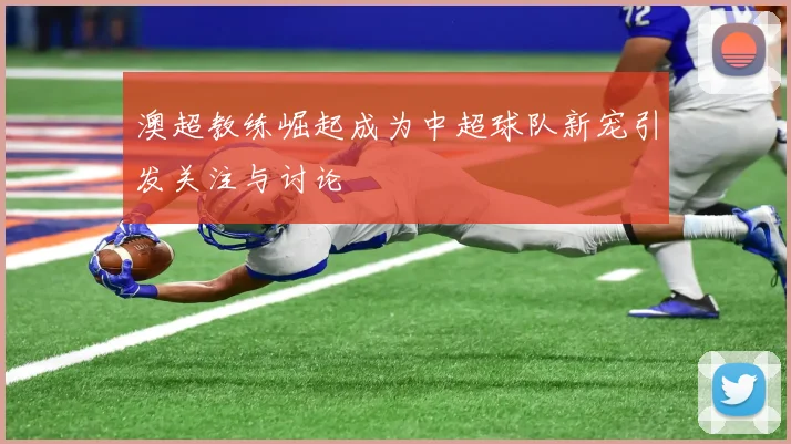 澳超教练崛起成为中超球队新宠引发关注与讨论