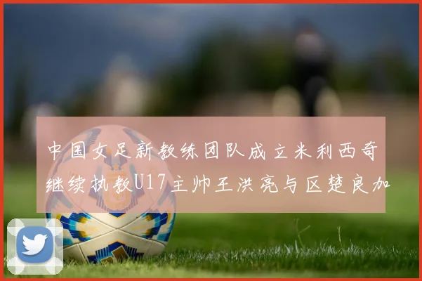 中国女足新教练团队成立米利西奇继续执教U17主帅王洪亮与区楚良加盟