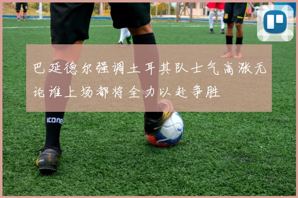 巴延德尔强调土耳其队士气高涨无论谁上场都将全力以赴争胜