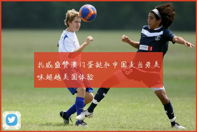 扎威盛赞澳门蛋挞和中国麦当劳美味超越美国体验