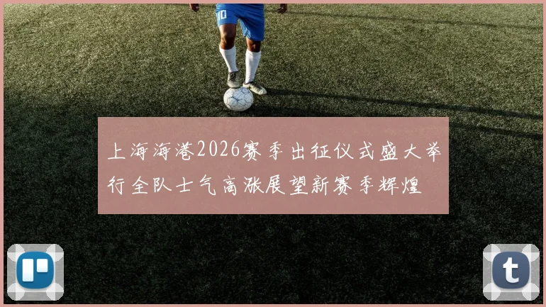 上海海港2026赛季出征仪式盛大举行全队士气高涨展望新赛季辉煌