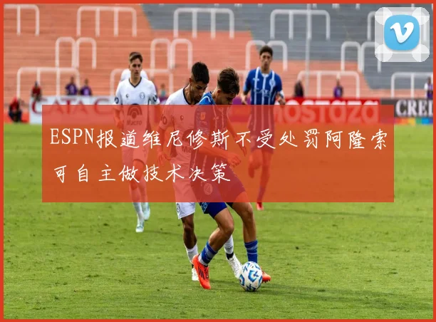 ESPN报道维尼修斯不受处罚阿隆索可自主做技术决策