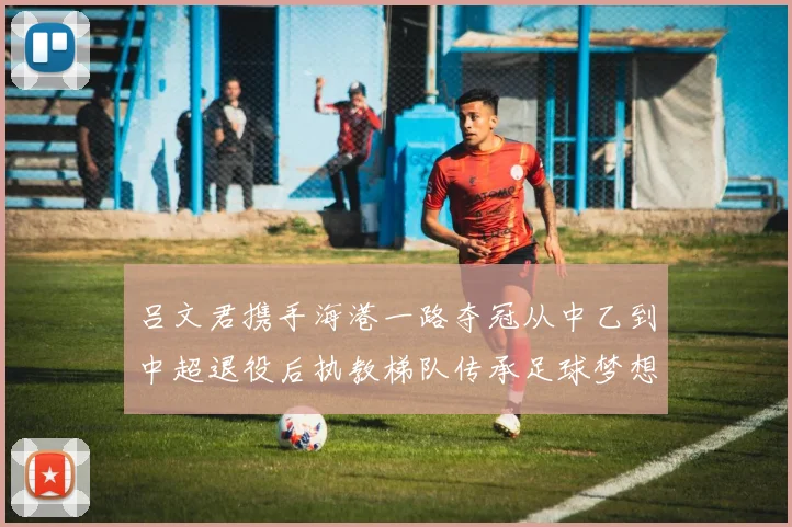 吕文君携手海港一路夺冠从中乙到中超退役后执教梯队传承足球梦想