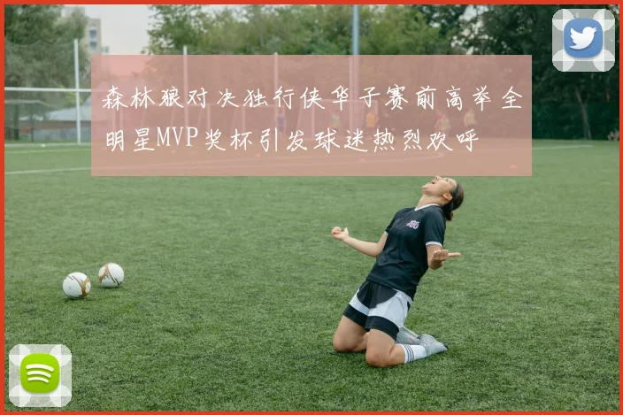 森林狼对决独行侠华子赛前高举全明星MVP奖杯引发球迷热烈欢呼