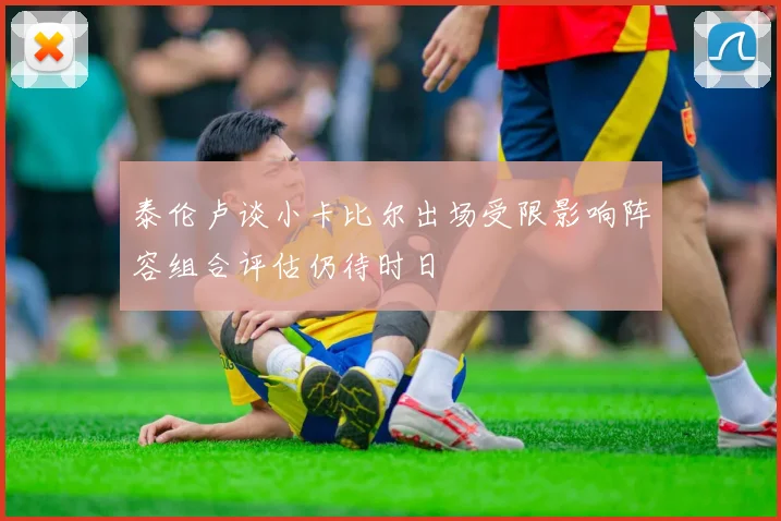泰伦卢谈小卡比尔出场受限影响阵容组合评估仍待时日
