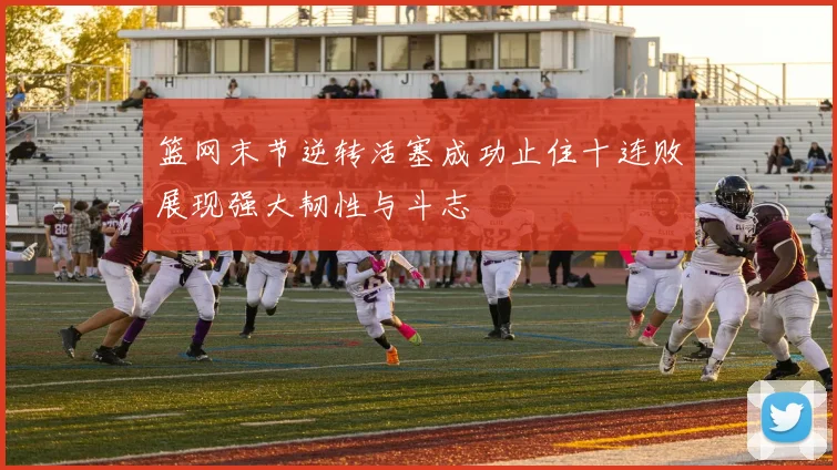 篮网末节逆转活塞成功止住十连败展现强大韧性与斗志