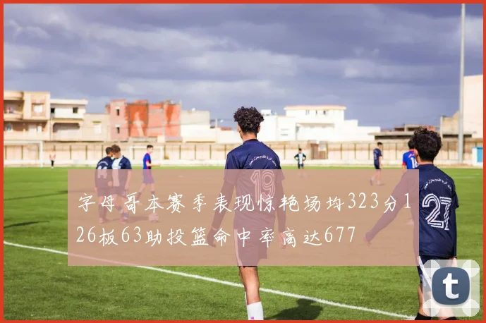 字母哥本赛季表现惊艳场均323分126板63助投篮命中率高达677