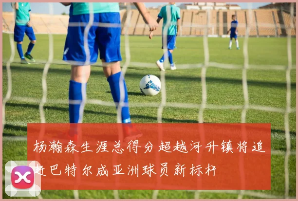 杨瀚森生涯总得分超越河升镇将追赶巴特尔成亚洲球员新标杆