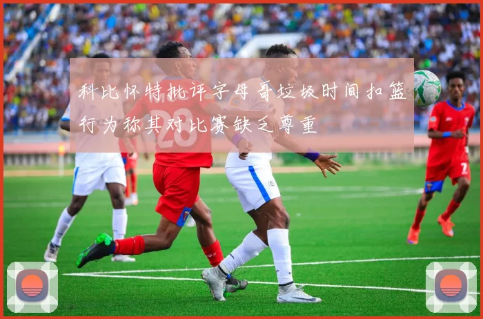 科比怀特批评字母哥垃圾时间扣篮行为称其对比赛缺乏尊重